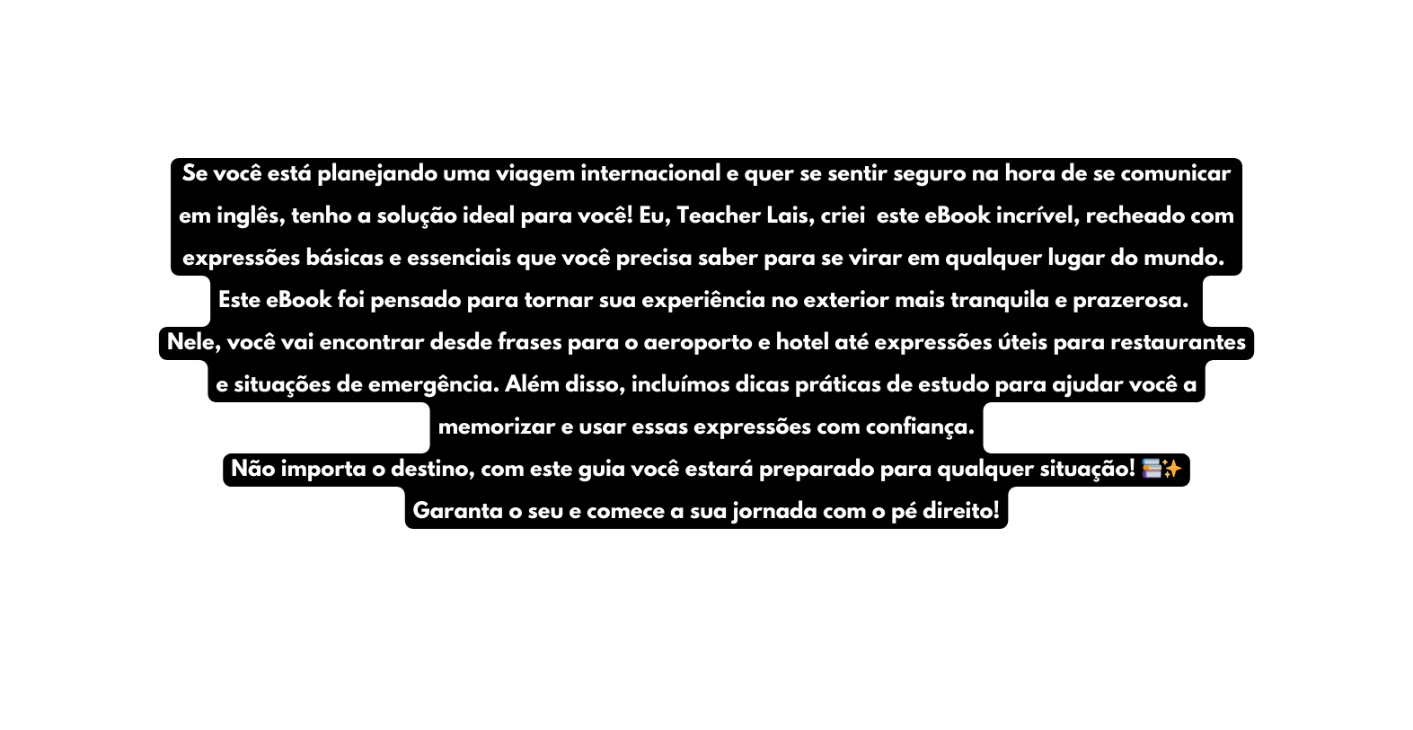 Se você está planejando uma viagem internacional e quer se sentir seguro na hora de se comunicar em inglês tenho a solução ideal para você Eu Teacher Lais criei este eBook incrível recheado com expressões básicas e essenciais que você precisa saber para se virar em qualquer lugar do mundo Este eBook foi pensado para tornar sua experiência no exterior mais tranquila e prazerosa Nele você vai encontrar desde frases para o aeroporto e hotel até expressões úteis para restaurantes e situações de emergência Além disso incluímos dicas práticas de estudo para ajudar você a memorizar e usar essas expressões com confiança Não importa o destino com este guia você estará preparado para qualquer situação Garanta o seu e comece a sua jornada com o pé direito